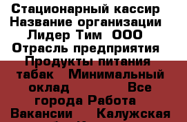 Стационарный кассир › Название организации ­ Лидер Тим, ООО › Отрасль предприятия ­ Продукты питания, табак › Минимальный оклад ­ 23 600 - Все города Работа » Вакансии   . Калужская обл.,Калуга г.